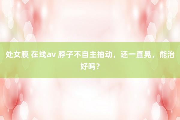 处女膜 在线av 脖子不自主抽动，还一直晃，能治好吗？