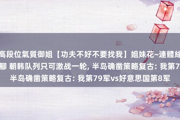 高段位氣質御姐【功夫不好不要找我】姐妹花~連體絲襪~大奶晃動~絲襪騷腳 朝韩队列只可激战一轮， 半岛确凿策略复古: 我第79军vs好意思国第8军