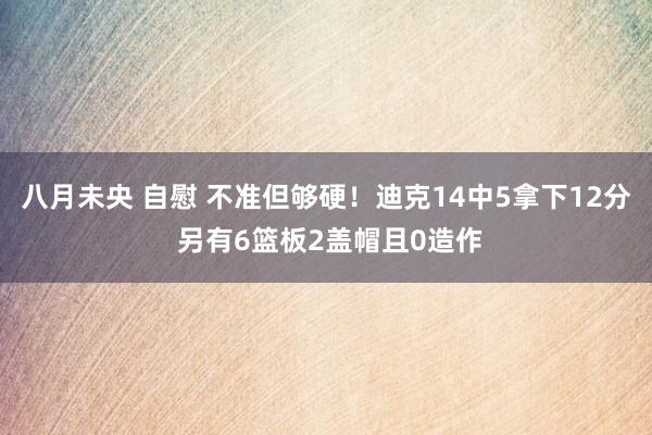 八月未央 自慰 不准但够硬！迪克14中5拿下12分 另有6篮板2盖帽且0造作