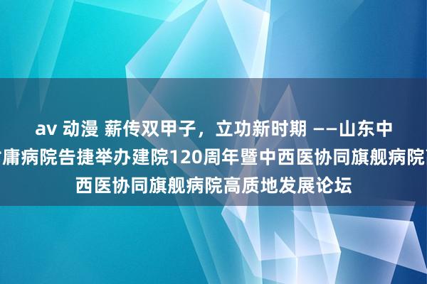 av 动漫 薪传双甲子，立功新时期 ——山东中医药大学第二附庸病院告捷举办建院120周年暨中西医协同旗舰病院高质地发展论坛