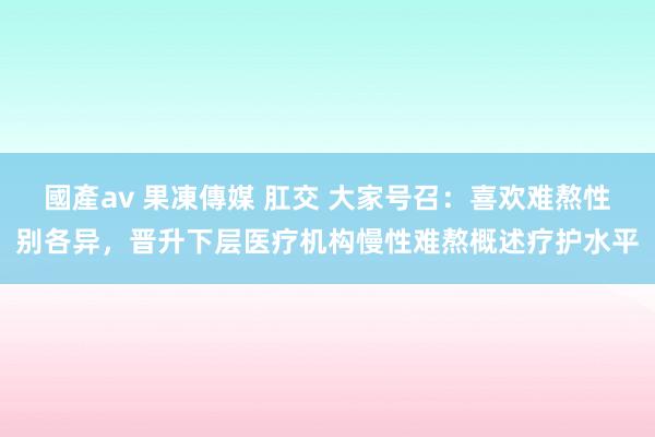 國產av 果凍傳媒 肛交 大家号召：喜欢难熬性别各异，晋升下层医疗机构慢性难熬概述疗护水平