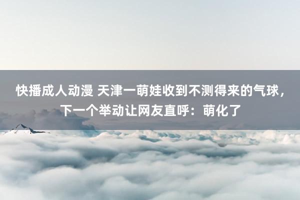 快播成人动漫 天津一萌娃收到不测得来的气球，下一个举动让网友直呼：萌化了