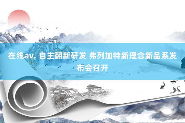 在线av. 自主翻新研发 弗列加特新理念新品系发布会召开