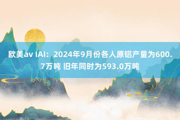 欧美av IAI：2024年9月份各人原铝产量为600.7万吨 旧年同时为593.0万吨