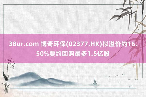 38ur.com 博奇环保(02377.HK)拟溢价约16.50%要约回购最多1.5亿股