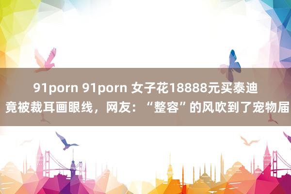 91porn 91porn 女子花18888元买泰迪 竟被裁耳画眼线，网友：“整容”的风吹到了宠物届