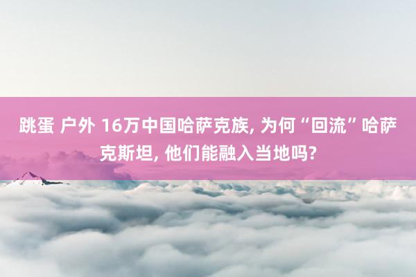 跳蛋 户外 16万中国哈萨克族， 为何“回流”哈萨克斯坦， 他们能融入当地吗?