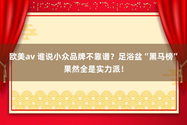 欧美av 谁说小众品牌不靠谱？足浴盆“黑马榜”果然全是实力派！