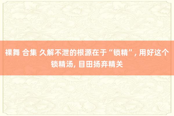 裸舞 合集 久解不泄的根源在于“锁精”， 用好这个锁精汤， 目田扬弃精关