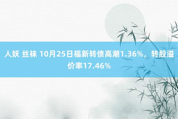 人妖 丝袜 10月25日福新转债高潮1.36%，转股溢价率17.46%