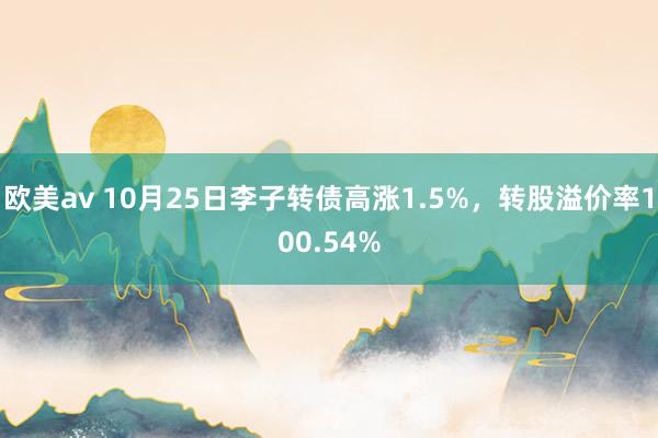 欧美av 10月25日李子转债高涨1.5%，转股溢价率100.54%