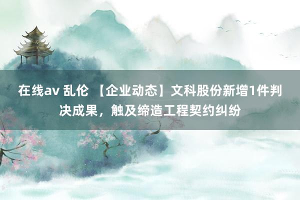 在线av 乱伦 【企业动态】文科股份新增1件判决成果，触及缔造工程契约纠纷