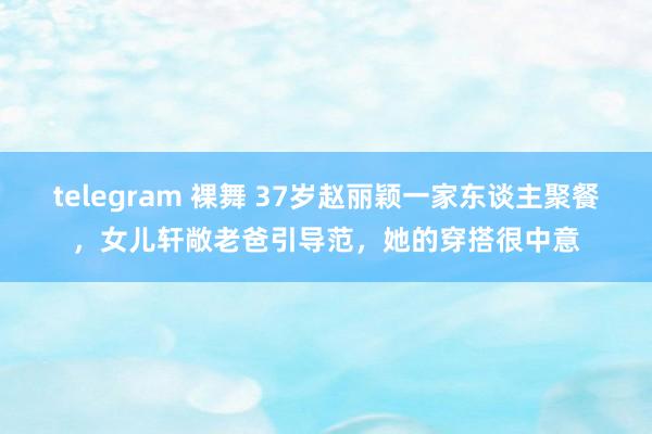 telegram 裸舞 37岁赵丽颖一家东谈主聚餐，女儿轩敞老爸引导范，她的穿搭很中意