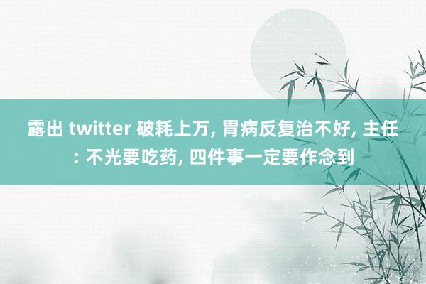 露出 twitter 破耗上万， 胃病反复治不好， 主任: 不光要吃药， 四件事一定要作念到