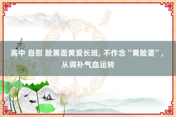 高中 自慰 脸黑面黄爱长斑， 不作念“黄脸婆”， 从调补气血运转