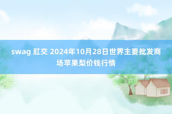 swag 肛交 2024年10月28日世界主要批发商场苹果梨价钱行情