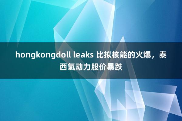 hongkongdoll leaks 比拟核能的火爆，泰西氢动力股价暴跌