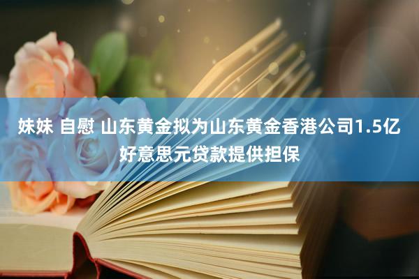 妹妹 自慰 山东黄金拟为山东黄金香港公司1.5亿好意思元贷款提供担保