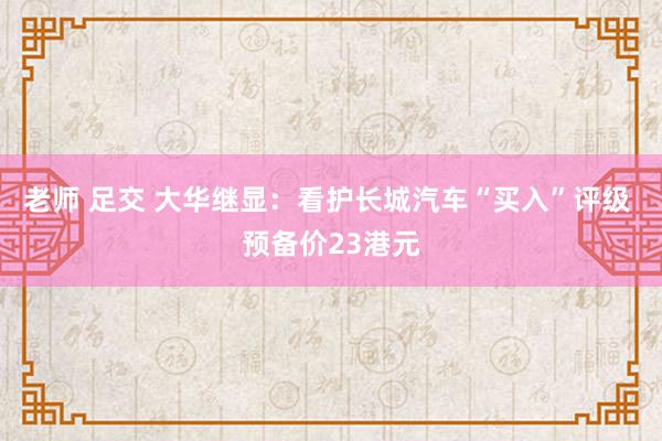 老师 足交 大华继显：看护长城汽车“买入”评级 预备价23港元