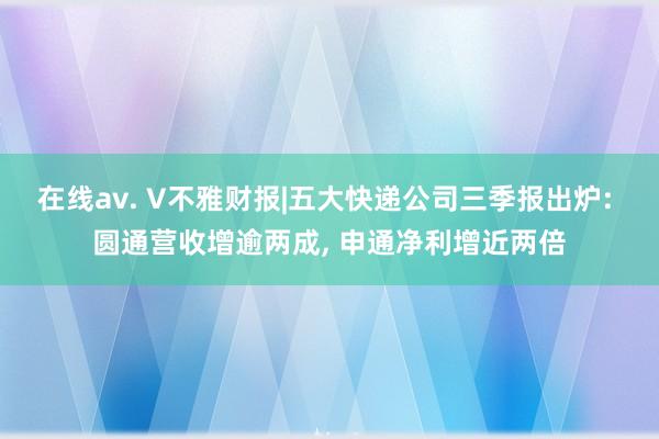 在线av. V不雅财报|五大快递公司三季报出炉: 圆通营收增逾两成， 申通净利增近两倍