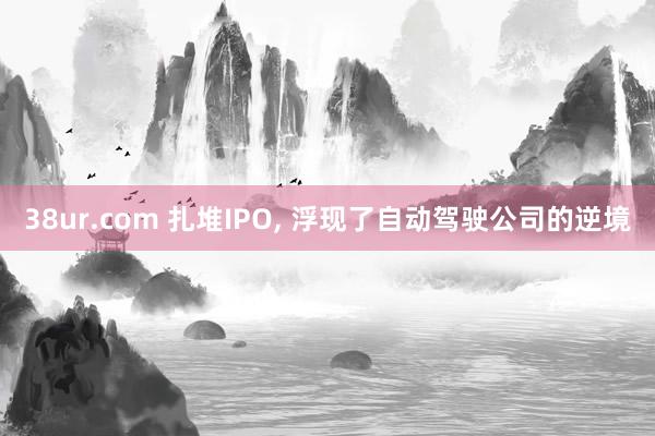 38ur.com 扎堆IPO， 浮现了自动驾驶公司的逆境