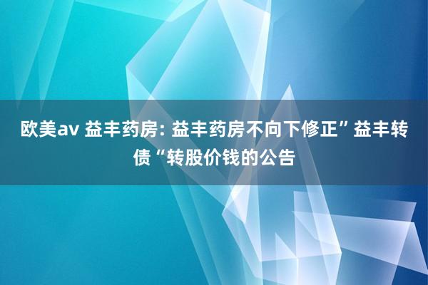 欧美av 益丰药房: 益丰药房不向下修正”益丰转债“转股价钱的公告