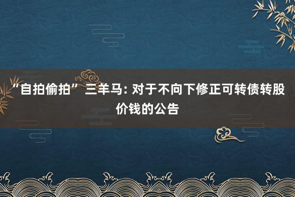 “自拍偷拍” 三羊马: 对于不向下修正可转债转股价钱的公告