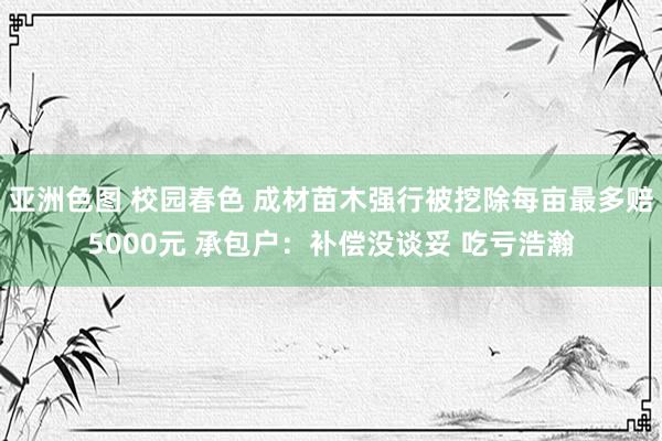 亚洲色图 校园春色 成材苗木强行被挖除每亩最多赔5000元 承包户：补偿没谈妥 吃亏浩瀚