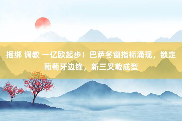 捆绑 调教 一亿欧起步！巴萨冬窗指标涌现，锁定葡萄牙边锋，新三叉戟成型