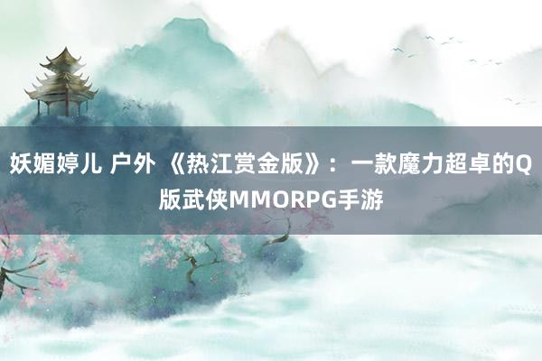 妖媚婷儿 户外 《热江赏金版》：一款魔力超卓的Q版武侠MMORPG手游