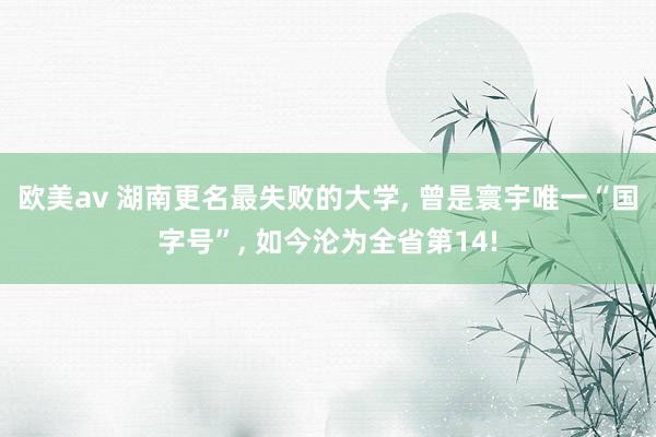 欧美av 湖南更名最失败的大学， 曾是寰宇唯一“国字号”， 如今沦为全省第14!