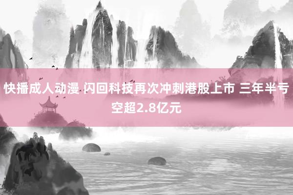 快播成人动漫 闪回科技再次冲刺港股上市 三年半亏空超2.8亿元