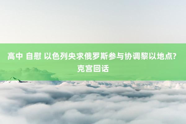 高中 自慰 以色列央求俄罗斯参与协调黎以地点? 克宫回话