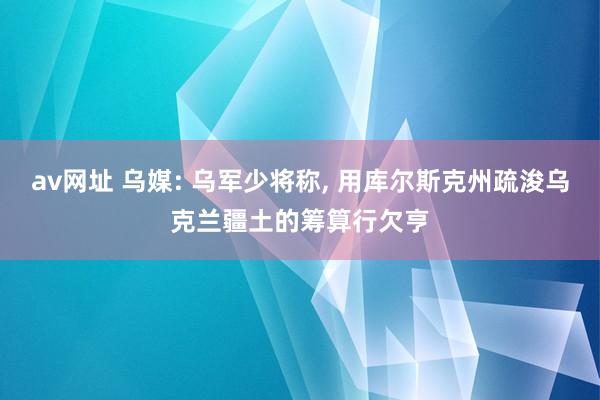 av网址 乌媒: 乌军少将称， 用库尔斯克州疏浚乌克兰疆土的筹算行欠亨