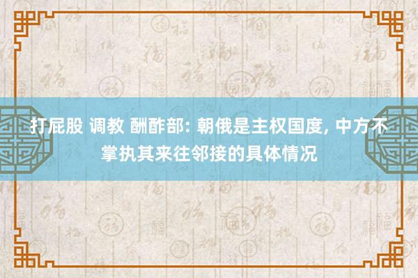 打屁股 调教 酬酢部: 朝俄是主权国度， 中方不掌执其来往邻接的具体情况