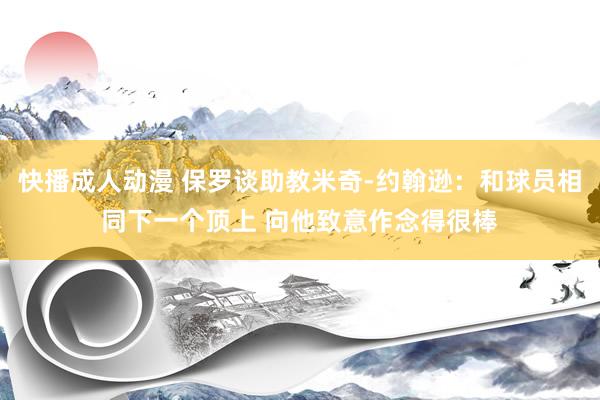 快播成人动漫 保罗谈助教米奇-约翰逊：和球员相同下一个顶上 向他致意作念得很棒