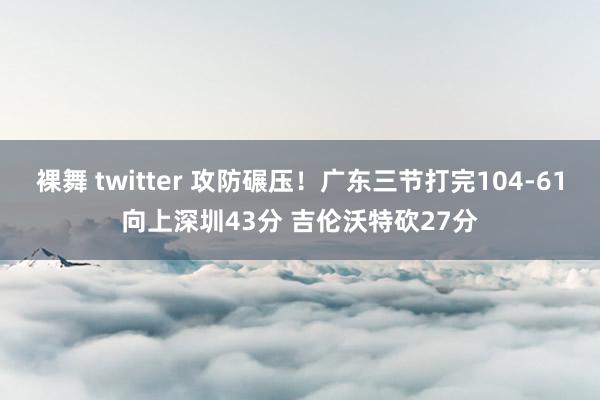 裸舞 twitter 攻防碾压！广东三节打完104-61向上深圳43分 吉伦沃特砍27分