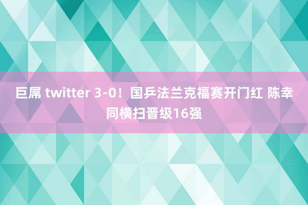 巨屌 twitter 3-0！国乒法兰克福赛开门红 陈幸同横扫晋级16强