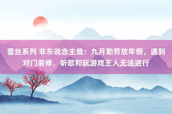 蕾丝系列 非东说念主哉：九月勤劳放年假，遇到对门装修，听歌和玩游戏王人无法进行