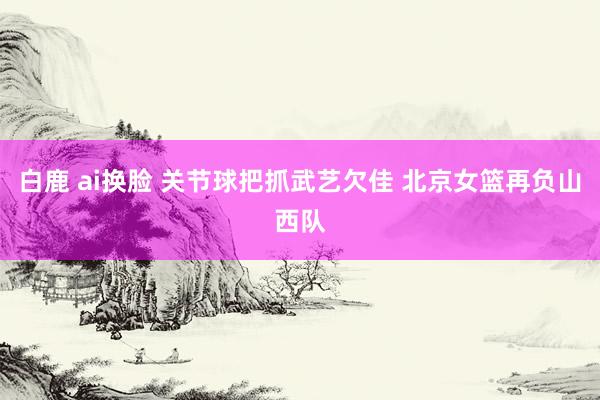 白鹿 ai换脸 关节球把抓武艺欠佳 北京女篮再负山西队