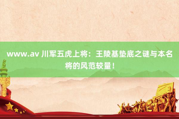 www.av 川军五虎上将：王陵基垫底之谜与本名将的风范较量！